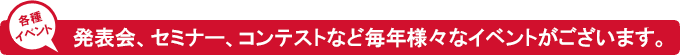 毎年、発表会、セミナー、コンテストなどの様々なイベントがございます。